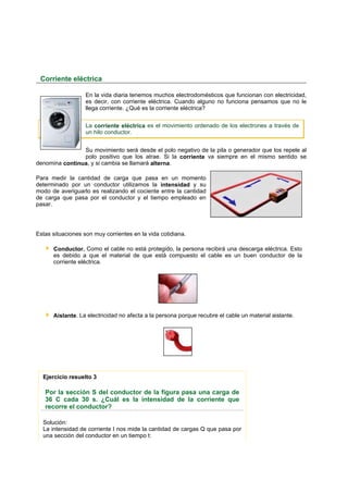 Corriente eléctrica

                   En la vida diaria tenemos muchos electrodomésticos que funcionan con electricidad,
                   es decir, con corriente eléctrica. Cuando alguno no funciona pensamos que no le
                   llega corriente. ¿Qué es la corriente eléctrica?


                   La corriente eléctrica es el movimiento ordenado de los electrones a través de
                   un hilo conductor.


                Su movimiento será desde el polo negativo de la pila o generador que los repele al
                polo positivo que los atrae. Si la corriente va siempre en el mismo sentido se
denomina continua, y si cambia se llamará alterna.

Para medir la cantidad de carga que pasa en un momento
determinado por un conductor utilizamos la intensidad y su
modo de averiguarlo es realizando el cociente entre la cantidad
de carga que pasa por el conductor y el tiempo empleado en
pasar.




Estas situaciones son muy corrientes en la vida cotidiana.

      Conductor. Como el cable no está protegido, la persona recibirá una descarga eléctrica. Esto
      es debido a que el material de que está compuesto el cable es un buen conductor de la
      corriente eléctrica.




      Aislante. La electricidad no afecta a la persona porque recubre el cable un material aislante.




  Ejercicio resuelto 3

   Por la sección S del conductor de la figura pasa una carga de
   36 C cada 30 s. ¿Cuál es la intensidad de la corriente que
   recorre el conductor?

  Solución:
  La intensidad de corriente I nos mide la cantidad de cargas Q que pasa por
  una sección del conductor en un tiempo t:
 