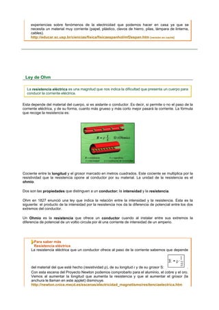 experiencias sobre fenómenos de la electricidad que podemos hacer en casa ya que se
     necesita un material muy corriente (papel, plástico, clavos de hierro, pilas, lámpara de linterna,
     cables).
     http://educar.sc.usp.br/ciencias/fisica/fisicaespanhol/mf2espan.htm [versión en caché]




 Ley de Ohm

  La resistencia eléctrica es una magnitud que nos indica la dificultad que presenta un cuerpo para
  conducir la corriente eléctrica.


Esta depende del material del cuerpo, si es aislante o conductor. Es decir, si permite o no el paso de la
corriente eléctrica, y de su forma, cuanto más grueso y más corto mejor pasará la corriente. La fórmula
que recoge la resistencia es:




Cociente entre la longitud y el grosor marcado en metros cuadrados. Este cociente se multiplica por la
resistividad que la resistencia opone al conductor por su material. La unidad de la resistencia es el
ohmio.

Dos son las propiedades que distinguen a un conductor: la intensidad y la resistencia.

Ohm en 1827 enunció una ley que indica la relación entre la intensidad y la resistencia. Esta es la
siguiente: el producto de la intensidad por la resistencia nos da la diferencia de potencial entre los dos
extremos del conductor.

Un Ohmio es la resistencia que ofrece un conductor cuando al instalar entre sus extremos la
diferencia de potencial de un voltio circula por él una corriente de intensidad de un amperio.




      Para saber más
      Resistencia eléctrica
     La resistencia eléctrica que un conductor ofrece al paso de la corriente sabemos que depende



     del material del que esté hecho (resistividad ρ), de su longitud ℓ y de su grosor S:       .
     Con esta escena del Proyecto Newton podemos comprobarlo para el aluminio, el cobre y el oro.
     Vemos al aumentar la longitud que aumenta la resistencia y que al aumentar el grosor (la
     anchura le llaman en este applet) disminuye.
     http://newton.cnice.mecd.es/escenas/electricidad_magnetismo/resitenciaelectrica.htm
 