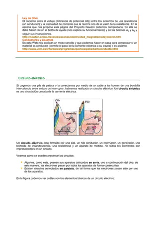 Ley de Ohm
     El cociente entre el voltaje (diferencia de potencial ddp) entre los extremos de una resistencia
     (un conductor) y la intensidad de corriente que la recorre nos da el valor de la resistencia. En la
     escena que nos propone esta página del Proyecto Newton podemos comprobarlo. En ella se
     debe hacer clic en el botón de ayuda (nos explica su funcionamiento) y en los botones A1 y A2 y
     seguir sus instrucciones.
     http://newton.cnice.mecd.es/escenas/electricidad_magnetismo/leydeohm.htm
     Conductores y aislantes
     En esta Web nos explican un modo sencillo y que podemos hacer en casa para comprobar si un
     material es conductor (permite el paso de la corriente eléctrica a su través) o es aislante.
     http://www.ucm.es/info/diciex/programas/quimica/pelis/barraconducto.html




 Circuito eléctrico

Si cogemos una pila de petaca y la conectamos por medio de un cable a los bornes de una bombilla
intercalando entre ambos un interruptor, habremos realizado un circuito eléctrico. Un circuito eléctrico
es una circulación cerrada de la corriente eléctrica.




Un circuito eléctrico está formado por una pila, un hilo conductor, un interruptor, un generador, una
bombilla de incandescencia, una resistencia y un aparato de medida. No todos los elementos son
imprescindibles en un circuito.

Veamos cómo se pueden presentar los circuitos:

      Algunos, como este, poseen sus aparatos colocados en serie, uno a continuación del otro, de
      esta manera, los electrones pasan por todos los aparatos de forma consecutiva.
      Existen circuitos conectados en paralelo, de tal forma que los electrones pasan sólo por uno
      de los aparatos.

En la figura podemos ver cuáles son los elementos básicos de un circuito eléctrico:
 