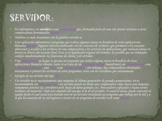 En informática, un servidor es una computadora que, formando parte de una red, provee servicios a otras computadoras denominadas clientes.[1]También se suele denominar con la palabra servidor a:Una aplicación informática o programa que realiza algunas tareas en beneficio de otras aplicaciones llamadas clientes. Algunos servicios habituales son los servicios de archivos, que permiten a los usuarios almacenar y acceder a los archivos de una computadora y los servicios de aplicaciones, que realizan tareas en beneficio directo del usuario final. Este es el significado original del término. Es posible que un ordenador cumpla simultáneamente las funciones de cliente y de servidor.Una computadora en la que se ejecuta un programa que realiza alguna tarea en beneficio de otras aplicaciones llamadas clientes, tanto si se trata de un ordenador central (mainframe), un miniordenador, una computadora personal, una PDA o un sistema embebido; sin embargo, hay computadoras destinadas únicamente a proveer los servicios de estos programas: estos son los servidores por antonomasia.Ejemplo de un servidor del tipo rack.Un servidor no es necesariamente una máquina de última generación de grandes proporciones, no es necesariamente un superordenador; un servidor puede ser desde una computadora vieja, hasta una máquina sumamente potente (ej.: servidores web, bases de datos grandes, etc. Procesadores especiales y hasta varios terabytes de memoria). Todo esto depende del uso que se le dé al servidor. Si usted lo desea, puede convertir al equipo desde el cual usted está leyendo esto en un servidor instalando un programa que trabaje por la red y a la que los usuarios de su red ingresen a través de un programa de servidor web como Apache.SERVIDOR: