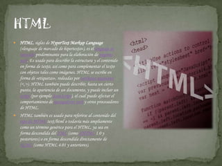 HTML, siglas de HyperTextMarkupLanguage («lenguaje de marcado de hipertexto»), es el lenguaje de marcado predominante para la elaboración de páginas web. Es usado para describir la estructura y el contenido en forma de texto, así como para complementar el texto con objetos tales como imágenes. HTML se escribe en forma de «etiquetas», rodeadas por corchetes angulares (<,>). HTML también puede describir, hasta un cierto punto, la apariencia de un documento, y puede incluir un script (por ejemplo JavaScript), el cual puede afectar el comportamiento de navegadores web y otros procesadores de HTML.HTML también es usado para referirse al contenido del tipo de MIMEtext/html o todavía más ampliamente como un término genérico para el HTML, ya sea en forma descendida del XML (como XHTML 1.0 y posteriores) o en forma descendida directamente de SGML (como HTML 4.01 y anteriores).HTML