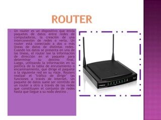 ROUTERUn router es un dispositivo que envía paquetes de datos entre redes de computadoras, la creación de una interconexión de redes o verla. Un router está conectado a dos o más líneas de datos de distintas redes. Cuando los datos se presenta en una de las líneas, el router lee la información de dirección en el paquete para determinar su destino final. Luego, utilizando la información en su política de la tabla de enrutamiento o encaminamiento, que dirige el paquete a la siguiente red en su viaje. Routers realizar el "tráfico de dirigir" las funciones a través de Internet. Un paquete de datos suele ser remitido de un router a otro a través de las redes que constituyen el conjunto de redes hasta que llegue a su nodo destino .