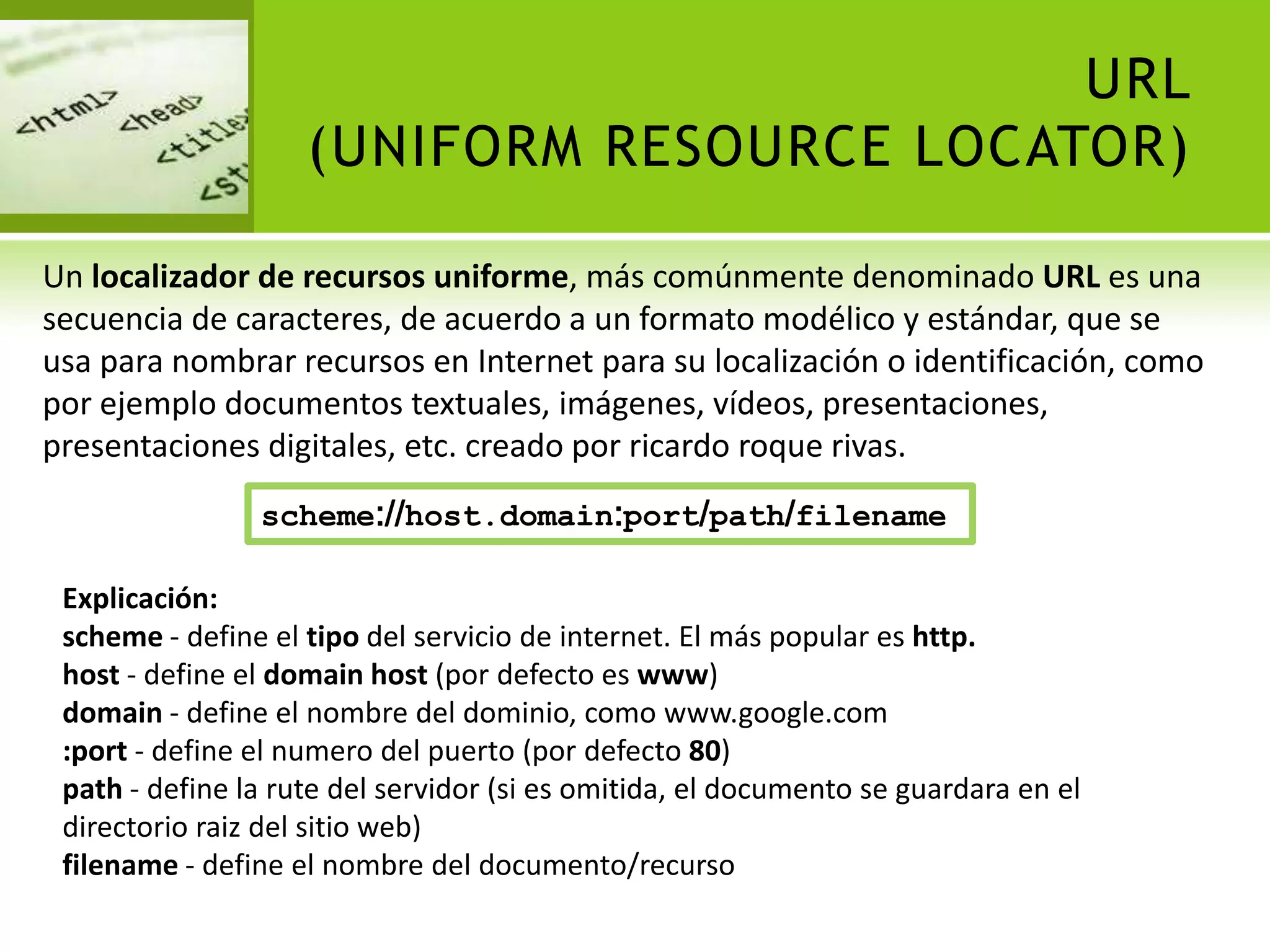 URL
                    (UNIFORM RESOURCE LOCATOR)

Un localizador de recursos uniforme, más comúnmente denominado URL es una
secuencia de caracteres, de acuerdo a un formato modélico y estándar, que se
usa para nombrar recursos en Internet para su localización o identificación, como
por ejemplo documentos textuales, imágenes, vídeos, presentaciones,
presentaciones digitales, etc. creado por ricardo roque rivas.
                scheme://host.domain:port/path/filename

 Explicación:
 scheme - define el tipo del servicio de internet. El más popular es http.
 host - define el domain host (por defecto es www)
 domain - define el nombre del dominio, como www.google.com
 :port - define el numero del puerto (por defecto 80)
 path - define la rute del servidor (si es omitida, el documento se guardara en el
 directorio raiz del sitio web)
 filename - define el nombre del documento/recurso
 