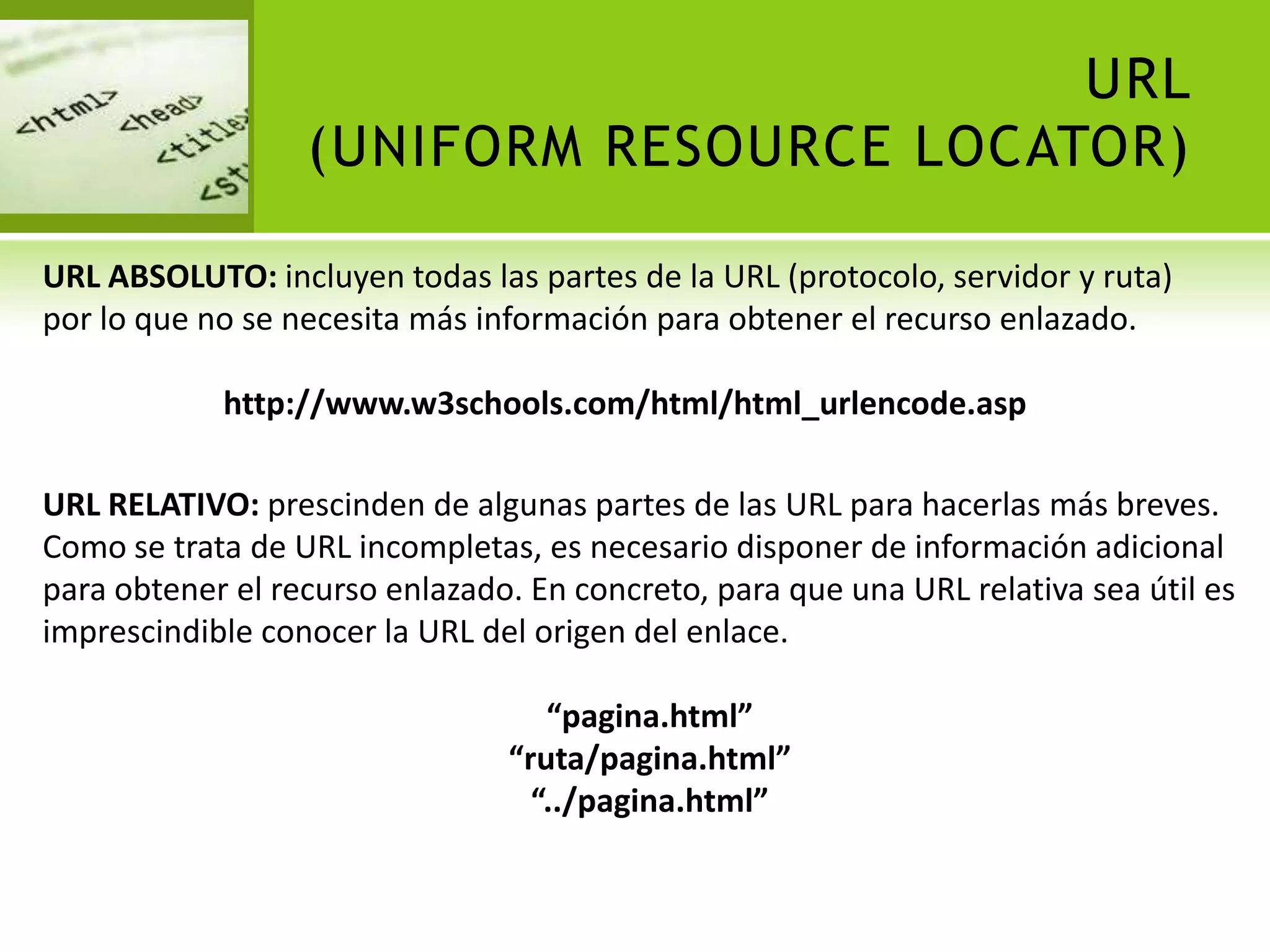URL
                  (UNIFORM RESOURCE LOCATOR)

URL ABSOLUTO: incluyen todas las partes de la URL (protocolo, servidor y ruta)
por lo que no se necesita más información para obtener el recurso enlazado.

            http://www.w3schools.com/html/html_urlencode.asp

URL RELATIVO: prescinden de algunas partes de las URL para hacerlas más breves.
Como se trata de URL incompletas, es necesario disponer de información adicional
para obtener el recurso enlazado. En concreto, para que una URL relativa sea útil es
imprescindible conocer la URL del origen del enlace.

                                   “pagina.html”
                                “ruta/pagina.html”
                                  “../pagina.html”
 