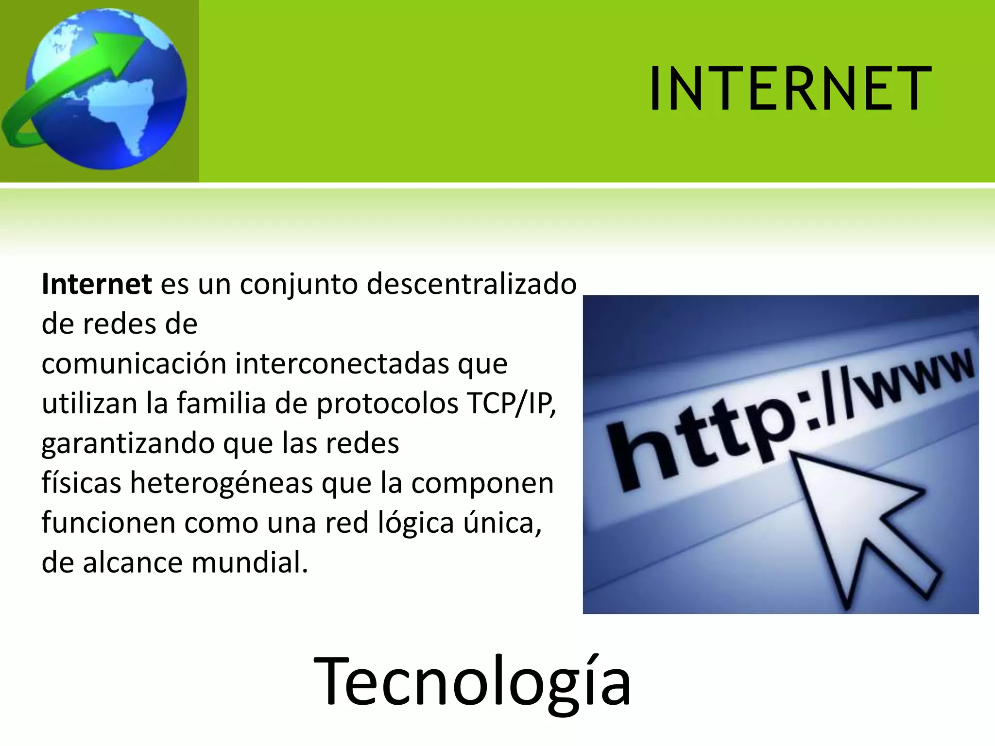 INTERNET


Internet es un conjunto descentralizado
de redes de
comunicación interconectadas que
utilizan la familia de protocolos TCP/IP,
garantizando que las redes
físicas heterogéneas que la componen
funcionen como una red lógica única,
de alcance mundial.


                    Tecnología
 