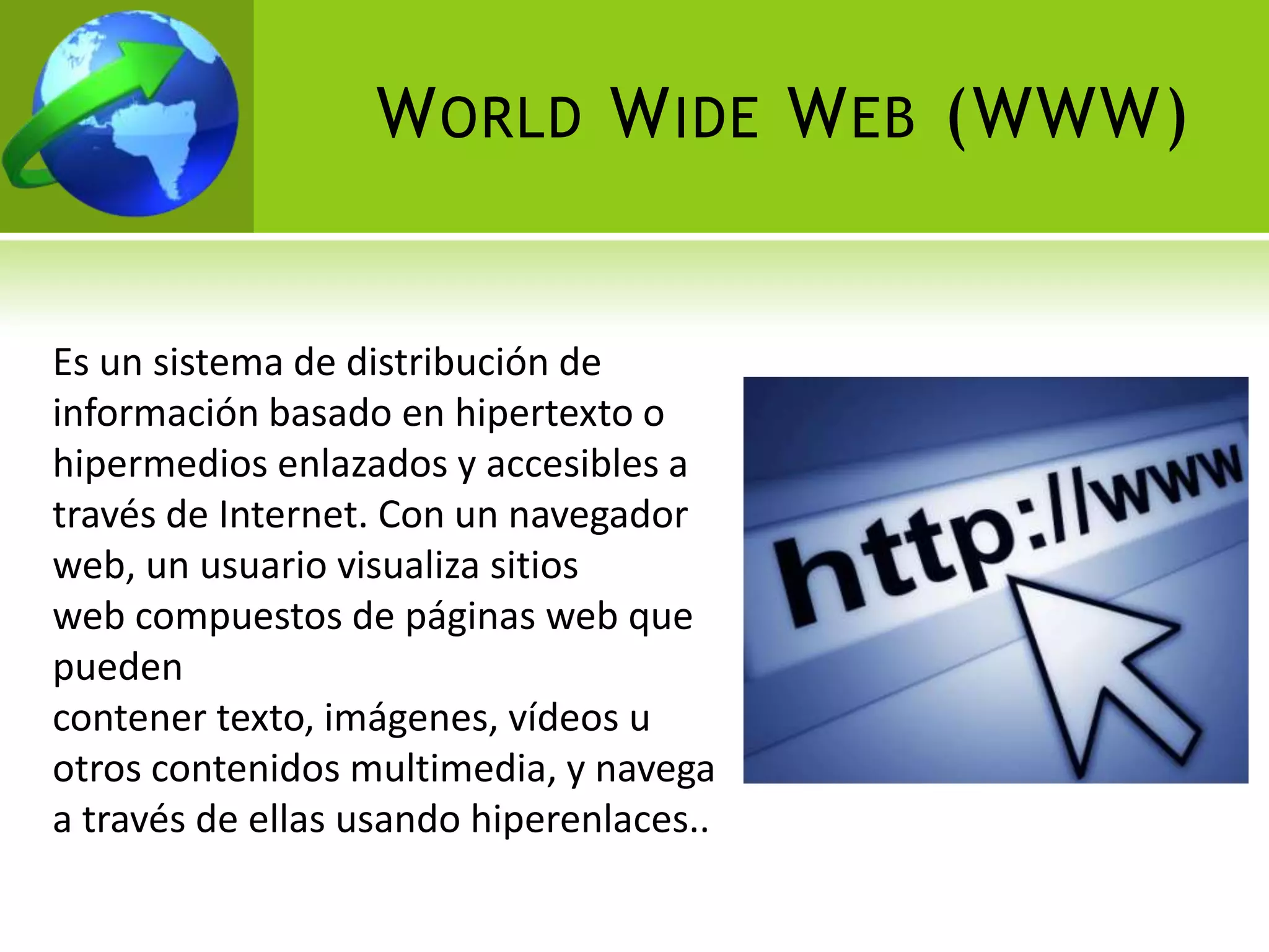 W ORLD W IDE W EB (WWW)


Es un sistema de distribución de
información basado en hipertexto o
hipermedios enlazados y accesibles a
través de Internet. Con un navegador
web, un usuario visualiza sitios
web compuestos de páginas web que
pueden
contener texto, imágenes, vídeos u
otros contenidos multimedia, y navega
a través de ellas usando hiperenlaces..
 