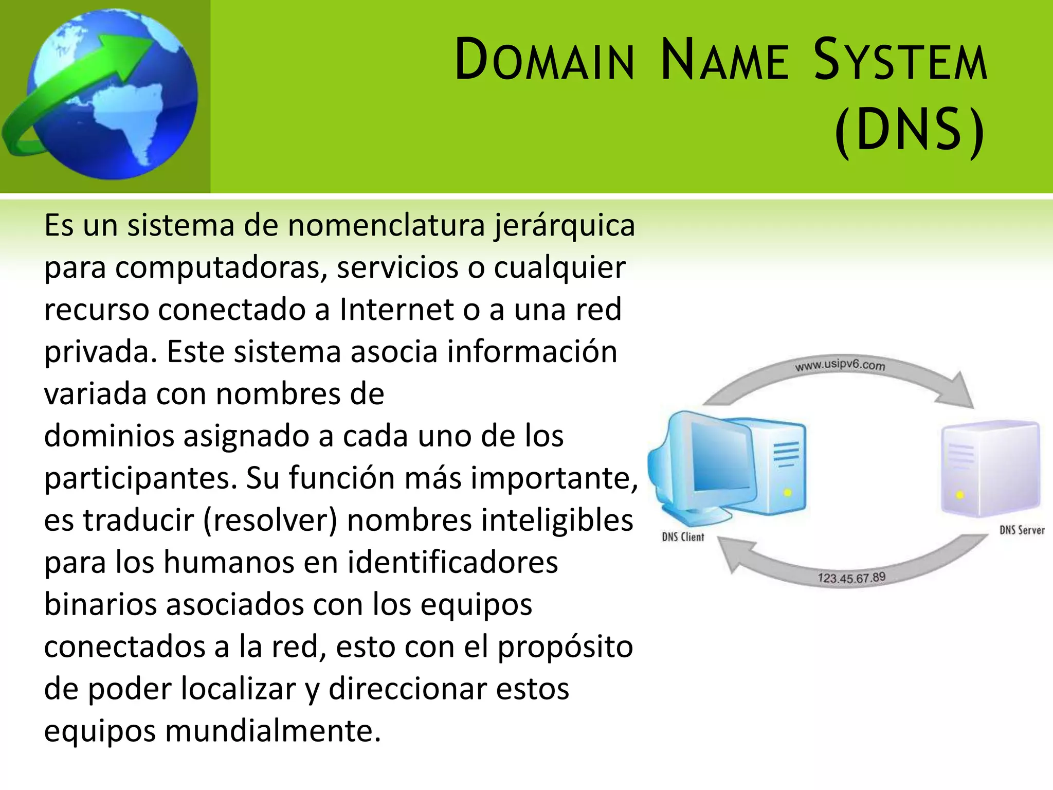 D OMAIN N AME S YSTEM
                                            (DNS)
Es un sistema de nomenclatura jerárquica
para computadoras, servicios o cualquier
recurso conectado a Internet o a una red
privada. Este sistema asocia información
variada con nombres de
dominios asignado a cada uno de los
participantes. Su función más importante,
es traducir (resolver) nombres inteligibles
para los humanos en identificadores
binarios asociados con los equipos
conectados a la red, esto con el propósito
de poder localizar y direccionar estos
equipos mundialmente.
 