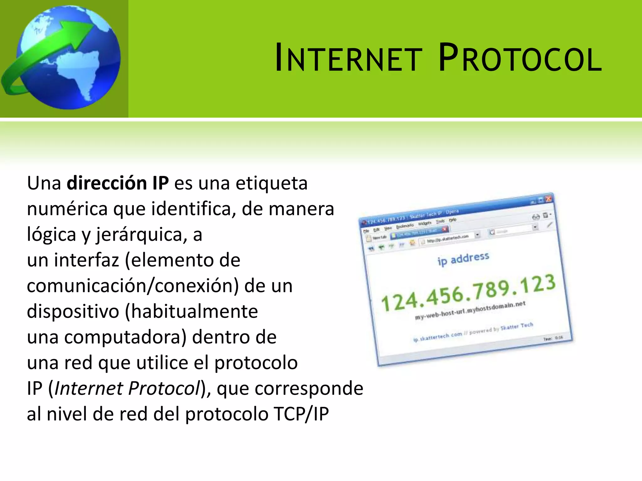 I NTERNET P ROTOCOL


Una dirección IP es una etiqueta
numérica que identifica, de manera
lógica y jerárquica, a
un interfaz (elemento de
comunicación/conexión) de un
dispositivo (habitualmente
una computadora) dentro de
una red que utilice el protocolo
IP (Internet Protocol), que corresponde
al nivel de red del protocolo TCP/IP
 