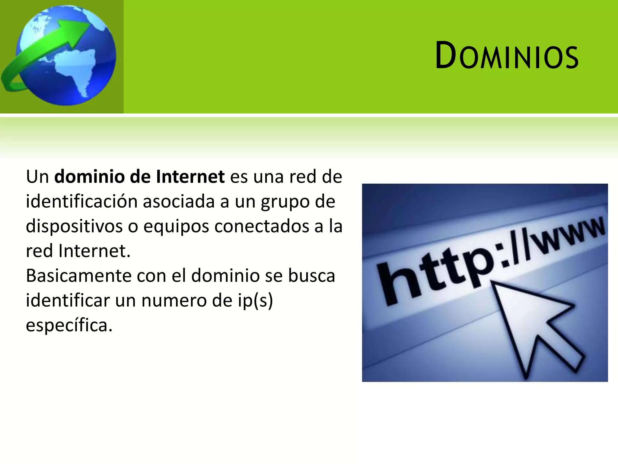 D OMINIOS


Un dominio de Internet es una red de
identificación asociada a un grupo de
dispositivos o equipos conectados a la
red Internet.
Basicamente con el dominio se busca
identificar un numero de ip(s)
específica.
 