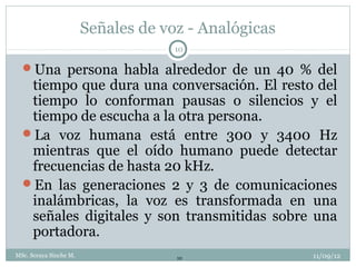 Señales de voz - Analógicas
                                     10

  Una persona habla alrededor de un 40 % del
   tiempo que dura una conversación. El resto del
   tiempo lo conforman pausas o silencios y el
   tiempo de escucha a la otra persona.
  La voz humana está entre 300 y 3400 Hz
   mientras que el oído humano puede detectar
   frecuencias de hasta 20 kHz.
  En las generaciones 2 y 3 de comunicaciones
   inalámbricas, la voz es transformada en una
   señales digitales y son transmitidas sobre una
   portadora.
MSc. Soraya Sinche M.                10               11/09/12
 