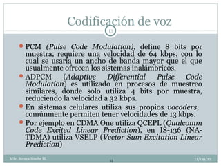 Codificación de voz
                               13


      PCM (Pulse Code Modulation), define 8 bits por
       muestra, requiere una velocidad de 64 kbps, con lo
       cual se usaría un ancho de banda mayor que el que
       usualmente ofrecen los sistemas inalámbricos.
      ADPCM       (Adaptive    Differential  Pulse   Code
       Modulation) es utilizado en procesos de muestreo
       similares, donde solo utiliza 4 bits por muestra,
       reduciendo la velocidad a 32 kbps.
      En sistemas celulares utiliza sus propios vocoders,
       comúnmente permiten tener velocidades de 13 kbps.
      Por ejemplo en CDMA One utiliza QCEPL (Qualcomm
       Code Excited Linear Prediction), en IS-136 (NA-
       TDMA) utiliza VSELP (Vector Sum Excitation Linear
       Prediction)
MSc. Soraya Sinche M.          13                      11/09/12
 