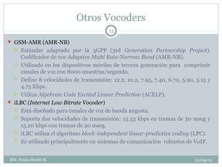 Otros Vocoders
                                         15

 GSM-AMR (AMR-NB)
   Estándar adaptado por la 3GPP (3rd Generation Partnership Project).
    Codificador de voz Adaptive Multi Rate-Narrow Band (AMR-NB).
   Utilizado en los dispositivos móviles de tercera generación para comprimir
    canales de voz con 8000 muestras/segundo.
   Define 8 velocidades de transmisión: 12.2, 10.2, 7.95, 7.40, 6.70, 5.90, 5.15 y
    4.75 Kbps.
   Utiliza Algebraic Code Excited Linear Prediction (ACELP).

 iLBC (Internet Low Bitrate Vocoder)
   Está diseñado para canales de voz de banda angosta.

   Soporta dos velocidades de transmisión: 13.33 kbps en tramas de 30 mseg y
    15.20 kbps con tramas de 20 mseg.
   iLBC utiliza el algoritmo block-independent linear-predictive coding (LPC).

   Es utilizado principalmente en sistemas de comunicación robustos de VoIP.



MSc. Soraya Sinche M.                                                       11/09/12
 