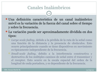 Canales Inalámbricos
                                       16

  Una definición característica de un canal inalámbrico
   móvil es la variación de la fuerza del canal sobre el tiempo
   y sobre la frecuencia.
  La variación puede ser aproximadamente dividida en dos
   tipos:
        Large-scale fading, debido a la pérdida de la ruta de la señal como
         una función de la distancia y la presencia de obstáculos. Esto
         ocurre principalmente cuando se tiene dispositivos en movimiento
         es típicamente independiente de la frecuencia.
        Small-scale fading, debido a la interferencia constructiva y
         destructiva de los múltiples caminos de señal entre el transmisor y
         el receptor. Esto ocurre en la escala espacial del orden de la
         longitud de onda portadora, y es dependiente de la frecuencia.

MSc. Soraya Sinche M.                                                  11/09/12
 