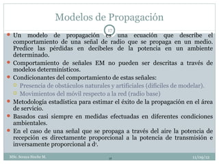 Modelos de Propagación
                                     17
 Un   modelo de propagación es una ecuación que describe el
  comportamiento de una señal de radio que se propaga en un medio.
  Predice las pérdidas en decibeles de la potencia en un ambiente
  determinado.
 Comportamiento de señales EM no pueden ser descritas a través de
  modelos determinísticos.
 Condicionantes del comportamiento de estas señales:
   Presencia de obstáculos naturales y artificiales (difíciles de modelar).
   Movimientos del móvil respecto a la red (radio base)
 Metodología estadística para estimar el éxito de la propagación en el área
  de servicio.
 Basados casi siempre en medidas efectuadas en diferentes condiciones
  ambientales.
 En el caso de una señal que se propaga a través del aire la potencia de
  recepción es directamente proporcional a la potencia de transmisión e
  inversamente proporcional a dα.
 MSc. Soraya Sinche M.               17                             11/09/12
 
