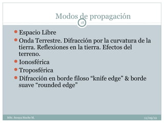 Modos de propagación
                              18

     Espacio Libre
     Onda Terrestre. Difracción por la curvatura de la
      tierra. Reflexiones en la tierra. Efectos del
      terreno.
     Ionosférica
     Troposférica
     Difracción en borde filoso “knife edge” & borde
      suave “rounded edge”




MSc. Soraya Sinche M.                               11/09/12
 