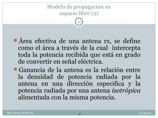 Modelo de propagación en
                            espacio libre (2)
                                   22




     Área efectiva de una antena rx, se define
      como el área a través de la cual intercepta
      toda la potencia recibida que está en grado
      de convertir en señal eléctrica.
     Ganancia de la antena es la relación entre
      la densidad de potencia radiada por la
      antena en una dirección especifica y la
      potencia radiada por una antena isotrópica
      alimentada con la misma potencia.

MSc. Soraya Sinche M.              22              11/09/12
 