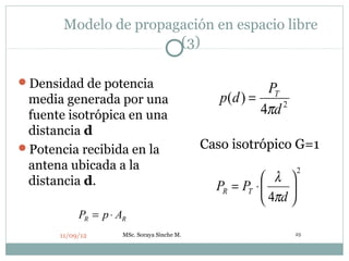 Modelo de propagación en espacio libre
                       (3)

Densidad de potencia
                                                         PT
 media generada por una                         p(d ) =
 fuente isotrópica en una                               4πd 2
 distancia d
Potencia recibida en la                     Caso isotrópico G=1
 antena ubicada a la                                               2
 distancia d.                                             λ 
                                               PR = PT ⋅      
                                                          4πd 
           PR = p ⋅ AR
      11/09/12       MSc. Soraya Sinche M.                      23
 