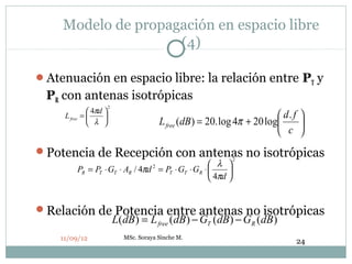 Modelo de propagación en espacio libre
                    (4)

Atenuación en espacio libre: la relación entre PT y
 PR con antenas isotrópicas
                         2
                4πd 
     L free   =                                                             d. f 
                 λ                       L free (dB ) = 20. log 4π + 20 log      
                                                                              c 
Potencia de Recepción con antenas no isotrópicas
                                                                 2
                                                        λ 
              PR = PT ⋅ GT ⋅ AR / 4πd = PT ⋅ GT ⋅ GR ⋅ 
                                       2
                                                             
                                                        4πd 


Relación de Potencia entre antenas no isotrópicas
            L(dB) = L free (dB ) − GT (dB) − GR (dB )
    11/09/12                 MSc. Soraya Sinche M.
                                                                                  24
 