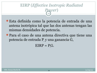 EIRP (Effective Isotropic Radiated
                                 Power)
                                   26


  Esta definida como la potencia de entrada de una
   antena isotrópica tal que las dos antenas tengan las
   mismas densidades de potencia.
  Para el caso de una antena directiva que tiene una
   potencia de entrada Pi y una ganancia G,
                            EIRP = PiG.




MSc. Soraya Sinche M.              26                    11/09/12
 