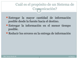 Cuál es el propósito de un Sistema de
                               Comunicación?
                                  4


    Entregar la mayor cantidad de información
     posible desde la fuente hacia el destino.
    Entregar la información en el menor tiempo
     posible.
    Reducir los errores en la entrega de información




MSc. Soraya Sinche M.            4                  11/09/12
 
