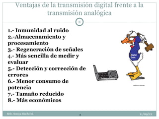 Ventajas de la transmisión digital frente a la
                transmisión analógica
                            8

1.- Inmunidad al ruido
2.-Almacenamiento y
procesamiento
3.- Regeneración de señales
4.- Más sencilla de medir y
evaluar
5.- Detección y corrección de
errores
6.- Menor consumo de
potencia
7.- Tamaño reducido
8.- Más económicos

MSc. Soraya Sinche M.        8                    11/09/12
 