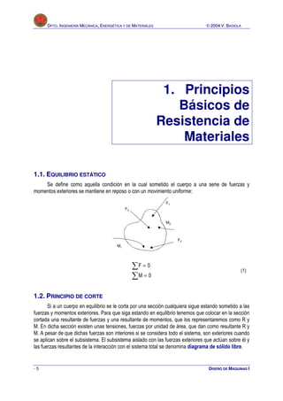 DPTO. INGENIERÍA MECÁNICA, ENERGÉTICA Y DE MATERIALES                       © 2004 V. BADIOLA




                                                               1. Principios
                                                                 Básicos de
                                                              Resistencia de
                                                                  Materiales

1.1. EQUILIBRIO ESTÁTICO
    Se define como aquella condición en la cual sometido el cuerpo a una serie de fuerzas y
momentos exteriores se mantiene en reposo o con un movimiento uniforme:
                                                               F1
                                             F3


                                                               M2



                                                                    F2
                                        M1




                                                  ∑F = 0                                          (1)
                                                  ∑M = 0

1.2. PRINCIPIO DE CORTE
       Si a un cuerpo en equilibrio se le corta por una sección cualquiera sigue estando sometido a las
fuerzas y momentos exteriores. Para que siga estando en equilibrio tenemos que colocar en la sección
cortada una resultante de fuerzas y una resultante de momentos, que los representaremos como R y
M. En dicha sección existen unas tensiones, fuerzas por unidad de área, que dan como resultante R y
M. A pesar de que dichas fuerzas son interiores si se considera todo el sistema, son exteriores cuando
se aplican sobre el subsistema. El subsistema aislado con las fuerzas exteriores que actúan sobre él y
las fuerzas resultantes de la interacción con el sistema total se denomina diagrama de sólido libre.


-5                                                                                 DISEÑO DE MÁQUINAS I
 