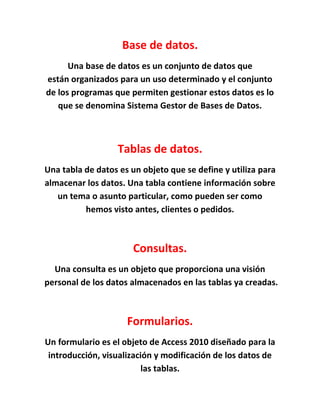 Base de datos.
Una base de datos es un conjunto de datos que
están organizados para un uso determinado y el conjunto
de los programas que permiten gestionar estos datos es lo
que se denomina Sistema Gestor de Bases de Datos.
Tablas de datos.
Una tabla de datos es un objeto que se define y utiliza para
almacenar los datos. Una tabla contiene información sobre
un tema o asunto particular, como pueden ser como
hemos visto antes, clientes o pedidos.
Consultas.
Una consulta es un objeto que proporciona una visión
personal de los datos almacenados en las tablas ya creadas.
Formularios.
Un formulario es el objeto de Access 2010 diseñado para la
introducción, visualización y modificación de los datos de
las tablas.