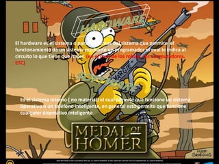 El hardware es el sistema o partes internas del sistema que permite el
funcionamiento de un sistema mediante un programador el cual le indica al
circuito lo que tiene que hacer. (en el caso de los robots, los computadores.
ETC)
Es el sistema interno ( no material) el cual permite que funcione un sistema
operativo o un teléfono inteligente, en general esto permite que funcione
cualquier dispositivo inteligente
 