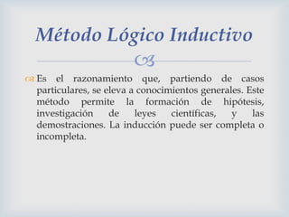 Método Lógico Inductivo


 Es el razonamiento que, partiendo de casos
particulares, se eleva a conocimientos generales. Este
método permite la formación de hipótesis,
investigación
de
leyes
científicas,
y
las
demostraciones. La inducción puede ser completa o
incompleta.

 