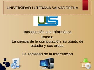 UNIVERSIDAD LUTERANA SALVADOREÑA

Introducción a la Informática
Temas:
La ciencia de la computación, su objeto de
estudio y sus áreas.
La sociedad de la Información

 