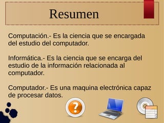 Resumen
Computación.- Es la ciencia que se encargada
del estudio del computador.
Informática.- Es la ciencia que se encarga del
estudio de la información relacionada al
computador.
Computador.- Es una maquina electrónica capaz
de procesar datos.

 