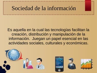 Sociedad de la información

Es aquella en la cual las tecnologías facilitan la
creación, distribución y manipulación de la
información. Juegan un papel esencial en las
actividades sociales, culturales y económicas.

 