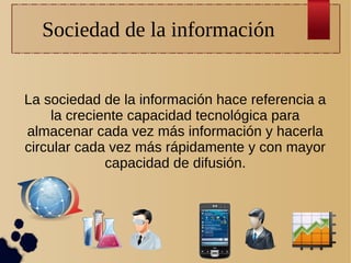 Sociedad de la información
La sociedad de la información hace referencia a
la creciente capacidad tecnológica para
almacenar cada vez más información y hacerla
circular cada vez más rápidamente y con mayor
capacidad de difusión.

 