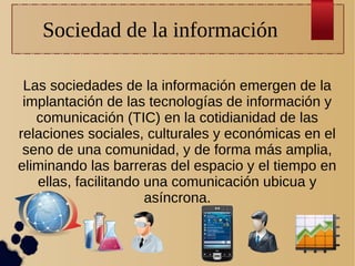 Sociedad de la información
Las sociedades de la información emergen de la
implantación de las tecnologías de información y
comunicación (TIC) en la cotidianidad de las
relaciones sociales, culturales y económicas en el
seno de una comunidad, y de forma más amplia,
eliminando las barreras del espacio y el tiempo en
ellas, facilitando una comunicación ubicua y
asíncrona.

 