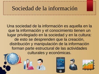 Sociedad de la información
Una sociedad de la información es aquella en la
que la información y el conocimiento tienen un
lugar privilegiado en la sociedad y en la cultura:
de esto se desprenden que la creación,
distribución y manipulación de la información
forman parte estructural de las actividades
culturales y económicas.

 