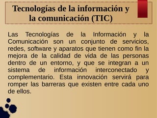 Tecnologías de la información y
la comunicación (TIC)
Las Tecnologías de la Información y la
Comunicación son un conjunto de servicios,
redes, software y aparatos que tienen como fin la
mejora de la calidad de vida de las personas
dentro de un entorno, y que se integran a un
sistema de información interconectado y
complementario. Esta innovación servirá para
romper las barreras que existen entre cada uno
de ellos.

 