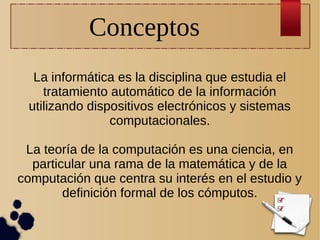 Conceptos
La informática es la disciplina que estudia el
tratamiento automático de la información
utilizando dispositivos electrónicos y sistemas
computacionales.
La teoría de la computación es una ciencia, en
particular una rama de la matemática y de la
computación que centra su interés en el estudio y
definición formal de los cómputos.

 