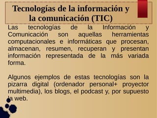 Tecnologías de la información y
la comunicación (TIC)
Las
tecnologías
de
la
Información
y
Comunicación
son
aquellas
herramientas
computacionales e informáticas que procesan,
almacenan, resumen, recuperan y presentan
información representada de la más variada
forma.
Algunos ejemplos de estas tecnologías son la
pizarra digital (ordenador personal+ proyector
multimedia), los blogs, el podcast y, por supuesto
la web.

 