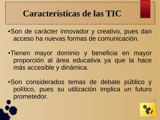 Características de las TIC
●

●

●

Son de carácter innovador y creativo, pues dan
acceso ha nuevas formas de comunicación.
Tienen mayor dominio y beneficia en mayor
proporción al área educativa ya que la hace
más accesible y dinámica.
Son considerados temas de debate público y
político, pues su utilización implica un futuro
prometedor.

 