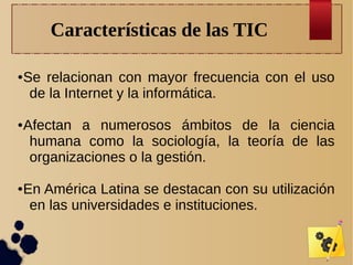 Características de las TIC
●

●

●

Se relacionan con mayor frecuencia con el uso
de la Internet y la informática.
Afectan a numerosos ámbitos de la ciencia
humana como la sociología, la teoría de las
organizaciones o la gestión.
En América Latina se destacan con su utilización
en las universidades e instituciones.

 