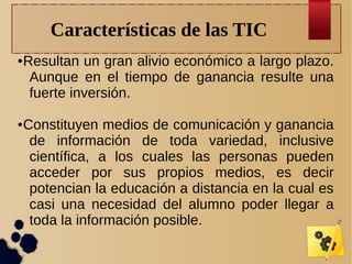 Características de las TIC
●

●

Resultan un gran alivio económico a largo plazo.
Aunque en el tiempo de ganancia resulte una
fuerte inversión.
Constituyen medios de comunicación y ganancia
de información de toda variedad, inclusive
científica, a los cuales las personas pueden
acceder por sus propios medios, es decir
potencian la educación a distancia en la cual es
casi una necesidad del alumno poder llegar a
toda la información posible.

 