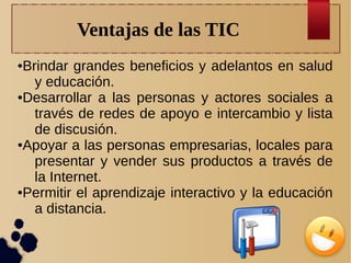 Ventajas de las TIC
Brindar grandes beneficios y adelantos en salud
y educación.
●Desarrollar a las personas y actores sociales a
través de redes de apoyo e intercambio y lista
de discusión.
●Apoyar a las personas empresarias, locales para
presentar y vender sus productos a través de
la Internet.
●Permitir el aprendizaje interactivo y la educación
a distancia.
●

 