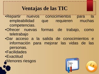 Ventajas de las TIC
Repartir nuevos conocimientos para la
empleabilidad
que
requieren
muchas
competencias.
● Ofrecer
nuevas formas de trabajo, como
teletrabajo
● Dar
acceso a la salida de conocimientos e
información para mejorar las vidas de las
personas.
● Facilidades
● Exactitud
● Menores riesgos
●

 