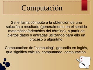 Computación
Se le llama cómputo a la obtención de una
solución o resultado (generalmente en el sentido
matemático/aritmético del término), a partir de
ciertos datos o entradas utilizando para ello un
proceso o algoritmo.
Computación: de "computing", gerundio en inglés,
que significa cálculo, computando, computación.

 