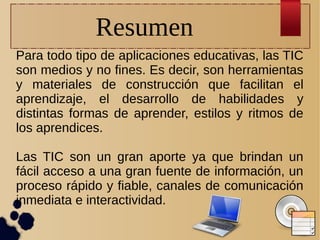 Resumen
Para todo tipo de aplicaciones educativas, las TIC
son medios y no fines. Es decir, son herramientas
y materiales de construcción que facilitan el
aprendizaje, el desarrollo de habilidades y
distintas formas de aprender, estilos y ritmos de
los aprendices.
Las TIC son un gran aporte ya que brindan un
fácil acceso a una gran fuente de información, un
proceso rápido y fiable, canales de comunicación
inmediata e interactividad.

 