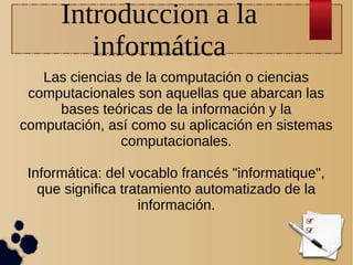 Introduccion a la
informática
Las ciencias de la computación o ciencias
computacionales son aquellas que abarcan las
bases teóricas de la información y la
computación, así como su aplicación en sistemas
computacionales.
Informática: del vocablo francés "informatique",
que significa tratamiento automatizado de la
información.

 