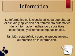 Informática
La Informática es la ciencia aplicada que abarca
el estudio y aplicación del tratamiento automático
de la información, utilizando dispositivos
electrónicos y sistemas computacionales.
También está definida como el procesamiento
automático de la información.

 