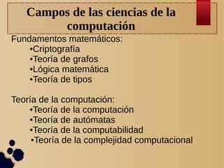 Campos de las ciencias de la
computación
Fundamentos matemáticos:
●Criptografía
●Teoría de grafos
●Lógica matemática
●Teoría de tipos
Teoría de la computación:
●Teoría de la computación
●Teoría de autómatas
●Teoría de la computabilidad
●Teoría de la complejidad computacional

 