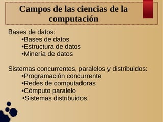 Campos de las ciencias de la
computación
Bases de datos:
●Bases de datos
●Estructura de datos
●Minería de datos
Sistemas concurrentes, paralelos y distribuidos:
●Programación concurrente
●Redes de computadoras
●Cómputo paralelo
●Sistemas distribuidos

 