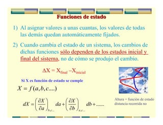 Funciones de estado
1) Al asignar valores a unas cuantas, los valores de todas
las demás quedan automáticamente fijados.
2) Cuando cambia el estado de un sistema, los cambios de
dichas funciones sólo dependen de los estados inicial y
final del sistema, no de cómo se produjo el cambio.
ΔX = Xfinal –Xinicial
Si X es función de estado se cumple
( , , ....)X f a b c=
, ... , ...
......
b c a c
X X
dX da db
a b
∂ ∂⎛ ⎞ ⎛ ⎞
= + +⎜ ⎟ ⎜ ⎟
∂ ∂⎝ ⎠ ⎝ ⎠
Altura = función de estado
distancia recorrida no
 